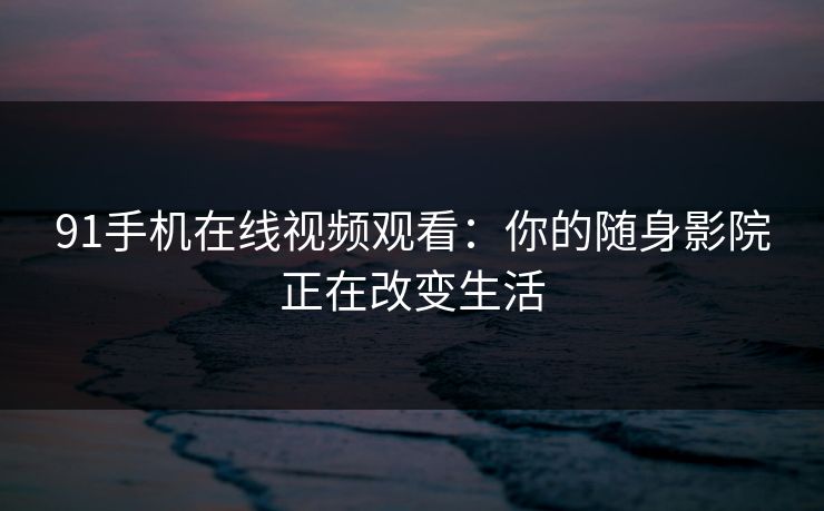 91手机在线视频观看：你的随身影院正在改变生活