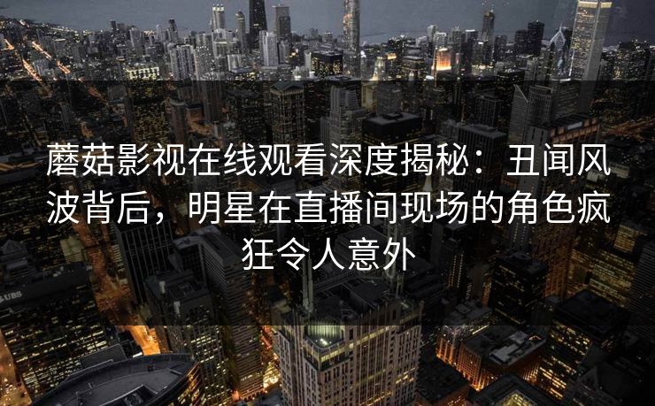 蘑菇影视在线观看深度揭秘：丑闻风波背后，明星在直播间现场的角色疯狂令人意外