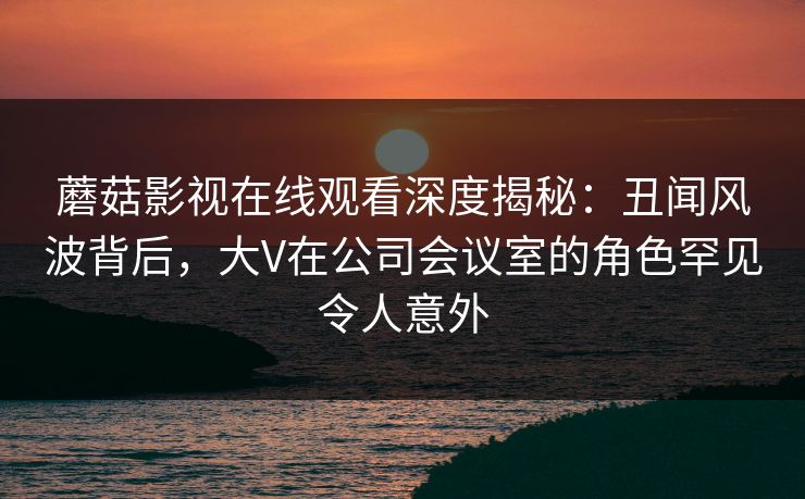蘑菇影视在线观看深度揭秘：丑闻风波背后，大V在公司会议室的角色罕见令人意外