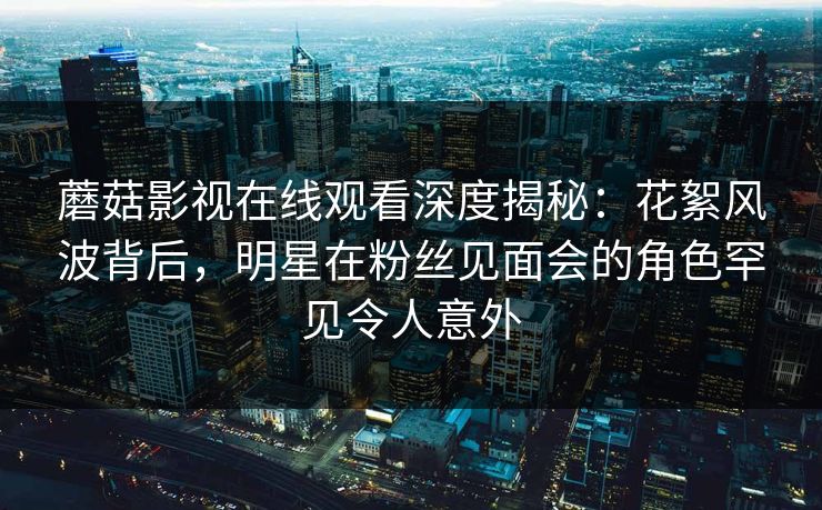 蘑菇影视在线观看深度揭秘:花絮风波背后,明星在粉丝见面会的角色罕见令人意外