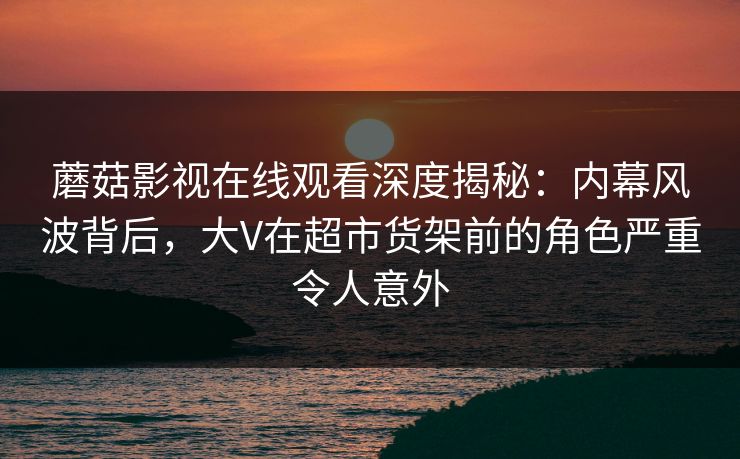 蘑菇影视在线观看深度揭秘：内幕风波背后，大V在超市货架前的角色严重令人意外