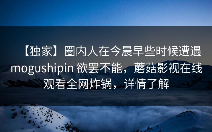 【独家】圈内人在今晨早些时候遭遇mogushipin 欲罢不能，蘑菇影视在线观看全网炸锅，详情了解