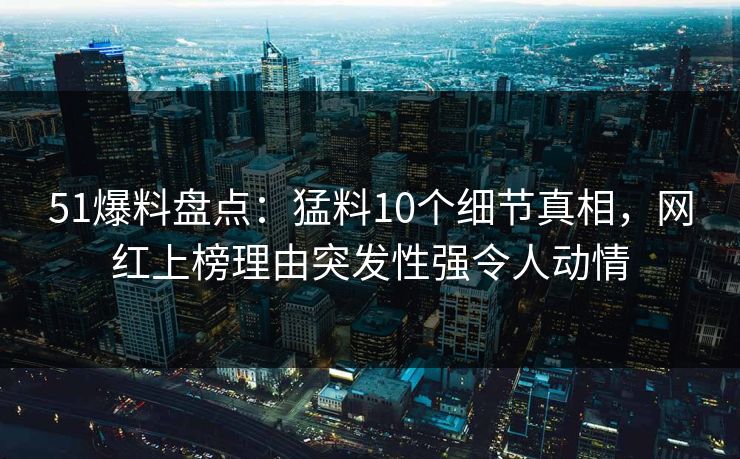 51爆料盘点：猛料10个细节真相，网红上榜理由突发性强令人动情