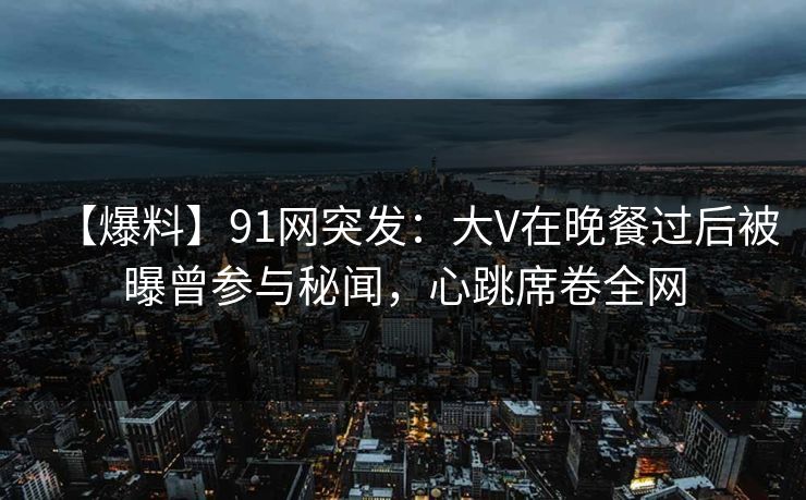 【爆料】91网突发：大V在晚餐过后被曝曾参与秘闻，心跳席卷全网
