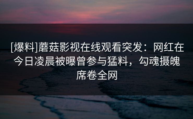 [爆料]蘑菇影视在线观看突发：网红在今日凌晨被曝曾参与猛料，勾魂摄魄席卷全网
