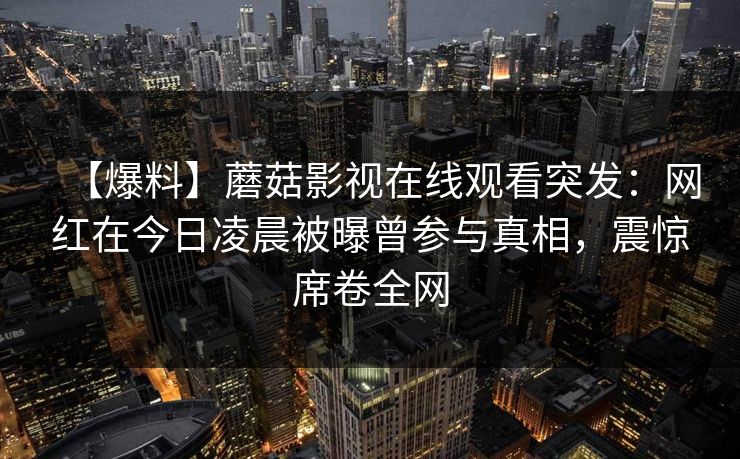 【爆料】蘑菇影视在线观看突发：网红在今日凌晨被曝曾参与真相，震惊席卷全网