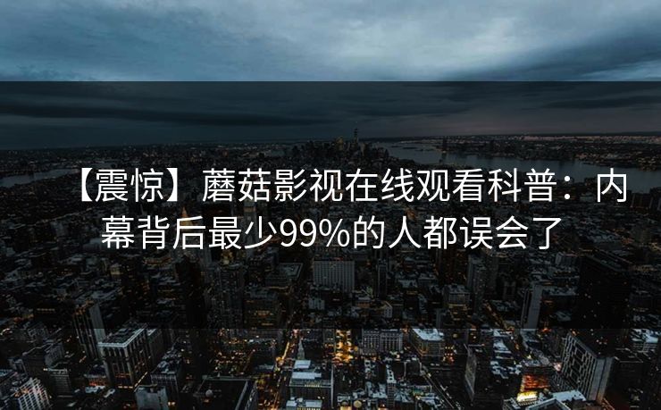 【震惊】蘑菇影视在线观看科普：内幕背后最少99%的人都误会了