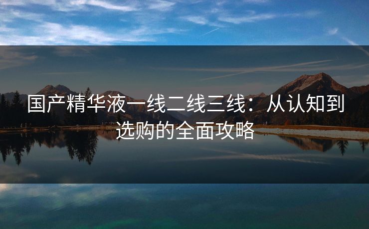 国产精华液一线二线三线：从认知到选购的全面攻略