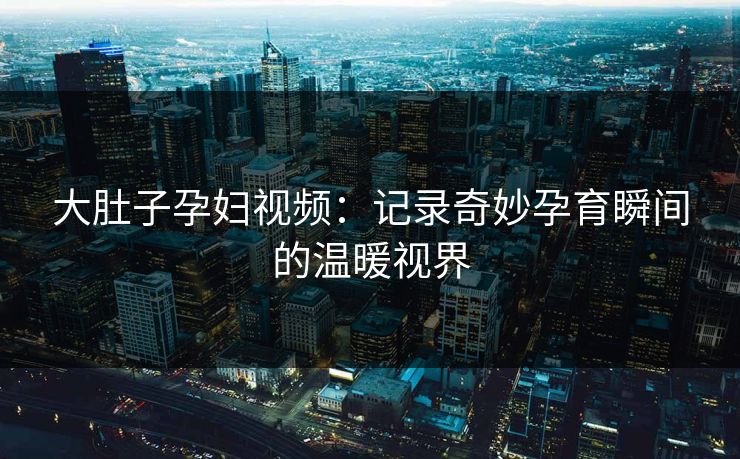大肚子孕妇视频：记录奇妙孕育瞬间的温暖视界