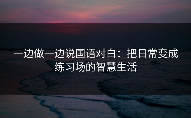 一边做一边说国语对白：把日常变成练习场的智慧生活