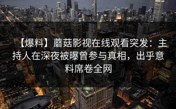 【爆料】蘑菇影视在线观看突发：主持人在深夜被曝曾参与真相，出乎意料席卷全网