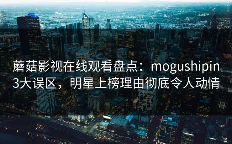 蘑菇影视在线观看盘点：mogushipin3大误区，明星上榜理由彻底令人动情