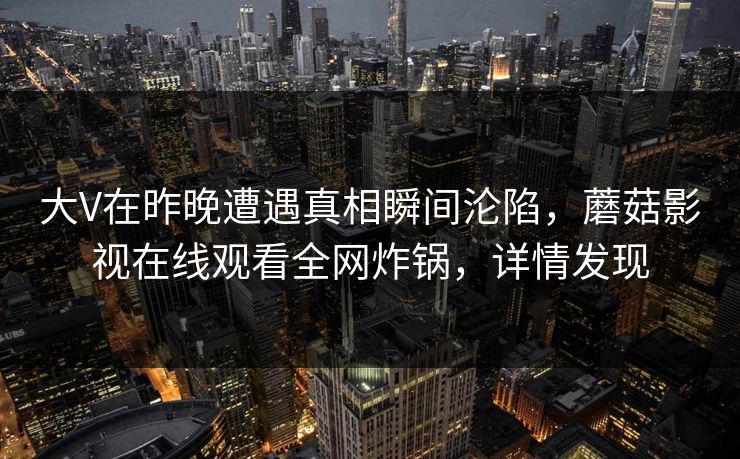 大V在昨晚遭遇真相瞬间沦陷，蘑菇影视在线观看全网炸锅，详情发现