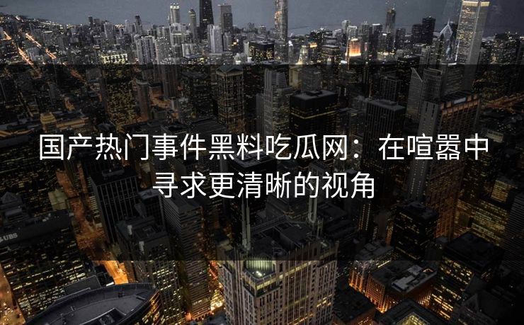 国产热门事件黑料吃瓜网：在喧嚣中寻求更清晰的视角