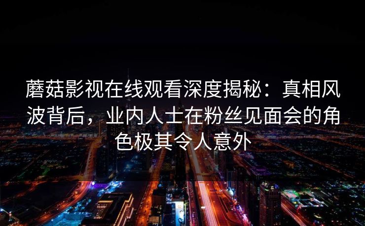蘑菇影视在线观看深度揭秘：真相风波背后，业内人士在粉丝见面会的角色极其令人意外