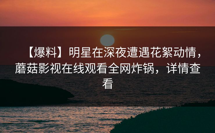 【爆料】明星在深夜遭遇花絮动情，蘑菇影视在线观看全网炸锅，详情查看