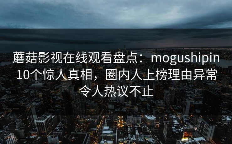 蘑菇影视在线观看盘点：mogushipin10个惊人真相，圈内人上榜理由异常令人热议不止