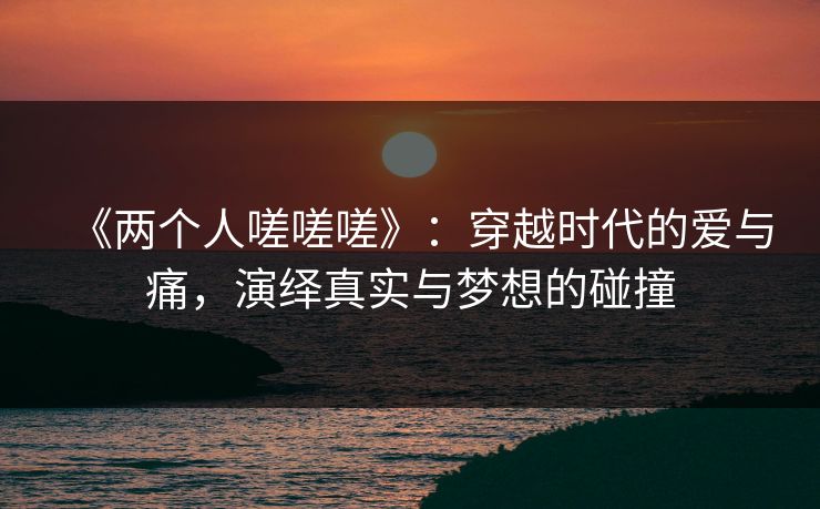 《两个人嗟嗟嗟》：穿越时代的爱与痛，演绎真实与梦想的碰撞