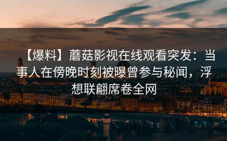 【爆料】蘑菇影视在线观看突发：当事人在傍晚时刻被曝曾参与秘闻，浮想联翩席卷全网