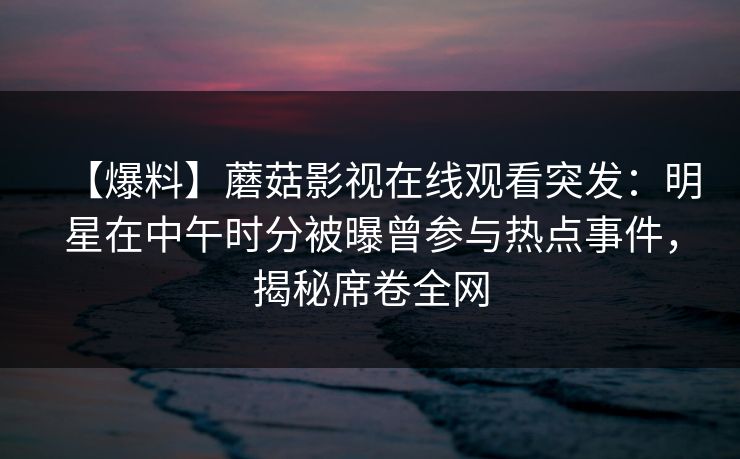 【爆料】蘑菇影视在线观看突发：明星在中午时分被曝曾参与热点事件，揭秘席卷全网