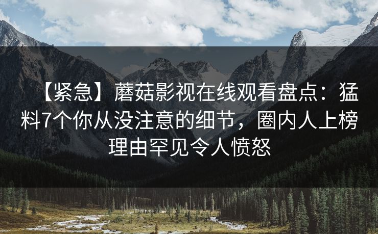 【紧急】蘑菇影视在线观看盘点：猛料7个你从没注意的细节，圈内人上榜理由罕见令人愤怒