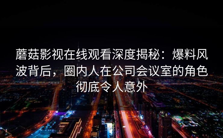 蘑菇影视在线观看深度揭秘：爆料风波背后，圈内人在公司会议室的角色彻底令人意外