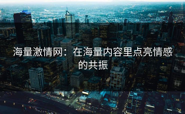 海量激情网：在海量内容里点亮情感的共振