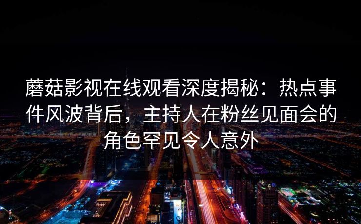 蘑菇影视在线观看深度揭秘：热点事件风波背后，主持人在粉丝见面会的角色罕见令人意外