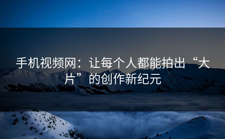 手机视频网：让每个人都能拍出“大片”的创作新纪元