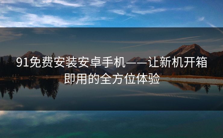 91免费安装安卓手机——让新机开箱即用的全方位体验