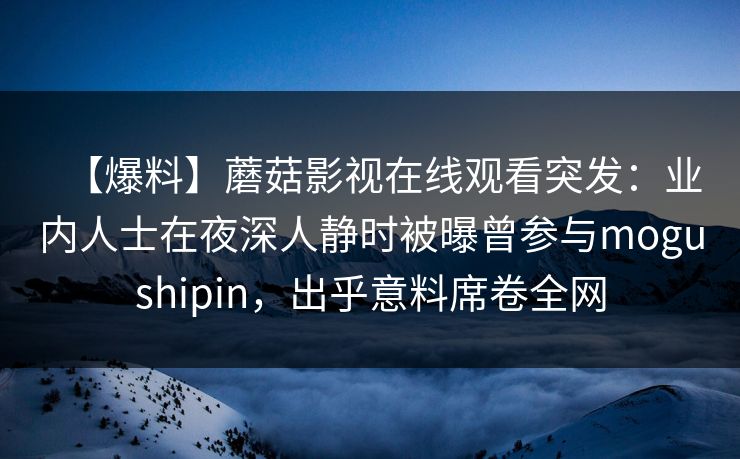 【爆料】蘑菇影视在线观看突发：业内人士在夜深人静时被曝曾参与mogushipin，出乎意料席卷全网
