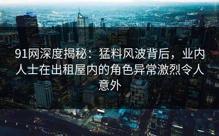 91网深度揭秘：猛料风波背后，业内人士在出租屋内的角色异常激烈令人意外