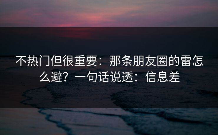 不热门但很重要:那条朋友圈的雷怎么避?一句话说透:信息差