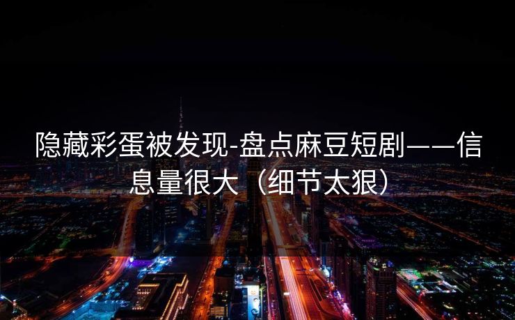 隐藏彩蛋被发现-盘点麻豆短剧——信息量很大（细节太狠）