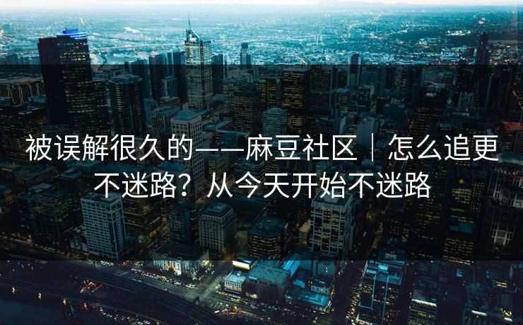 被误解很久的——麻豆社区｜怎么追更不迷路？从今天开始不迷路