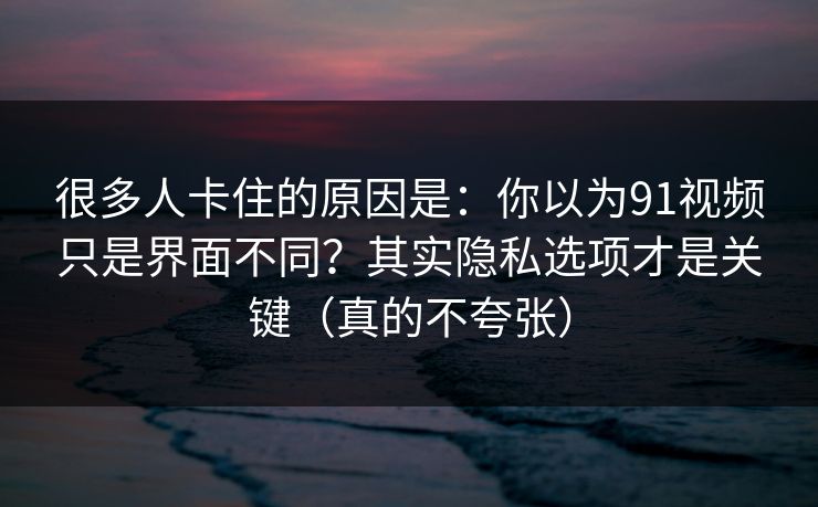 很多人卡住的原因是：你以为91视频只是界面不同？其实隐私选项才是关键（真的不夸张）