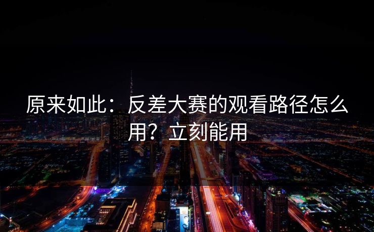 原来如此：反差大赛的观看路径怎么用？立刻能用