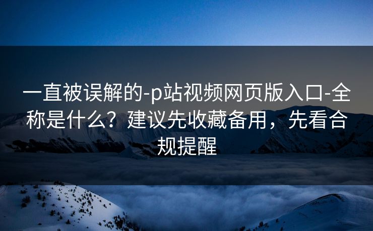 一直被误解的-p站视频网页版入口-全称是什么？建议先收藏备用，先看合规提醒