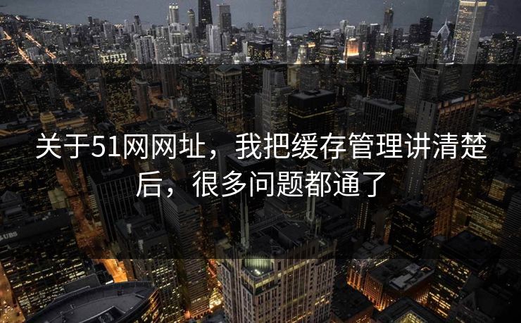 关于51网网址，我把缓存管理讲清楚后，很多问题都通了