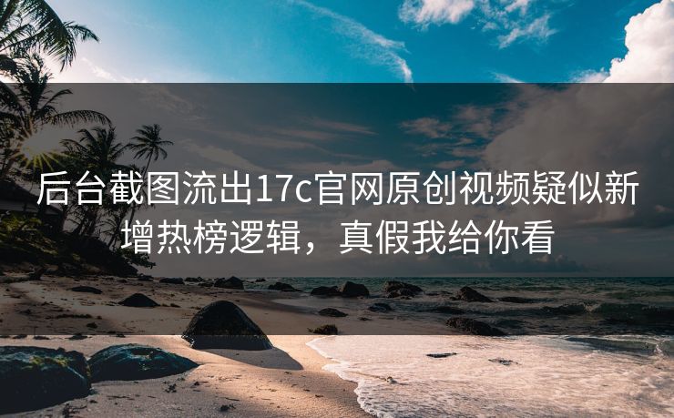 后台截图流出17c官网原创视频疑似新增热榜逻辑，真假我给你看