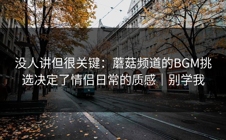 没人讲但很关键:蘑菇频道的BGM挑选决定了情侣日常的质感|别学我